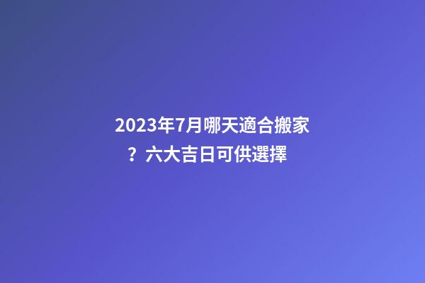 2023年7月哪天適合搬家？六大吉日可供選擇